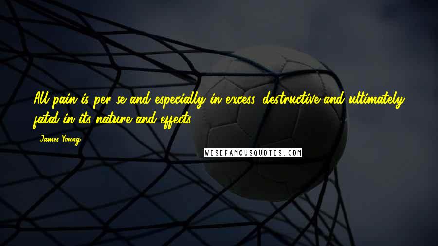 James Young Quotes: All pain is per se and especially in excess, destructive and ultimately fatal in its nature and effects.