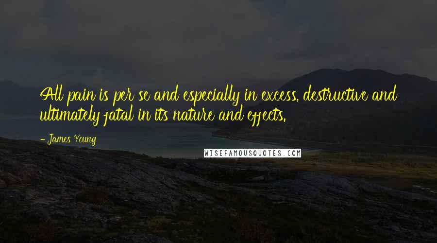 James Young Quotes: All pain is per se and especially in excess, destructive and ultimately fatal in its nature and effects.