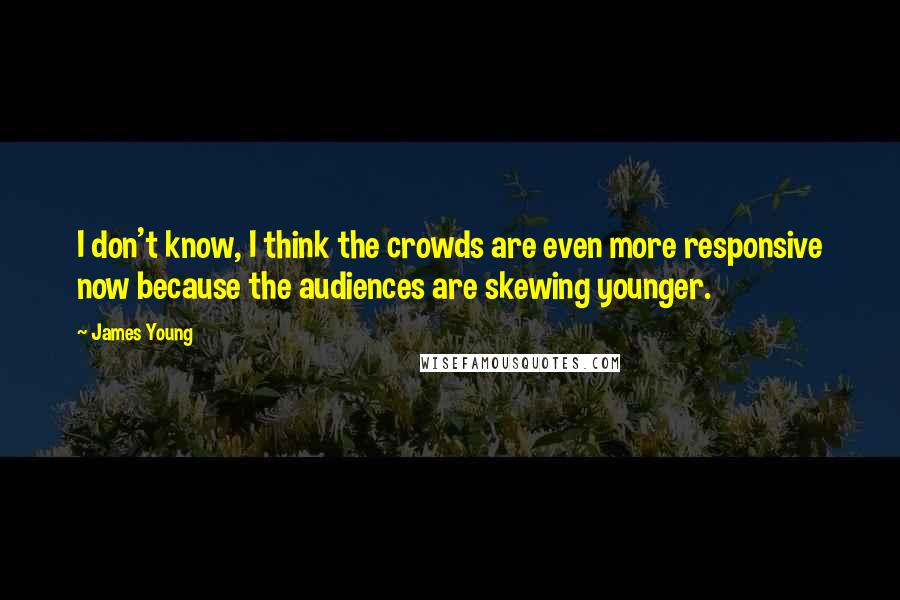 James Young Quotes: I don't know, I think the crowds are even more responsive now because the audiences are skewing younger.