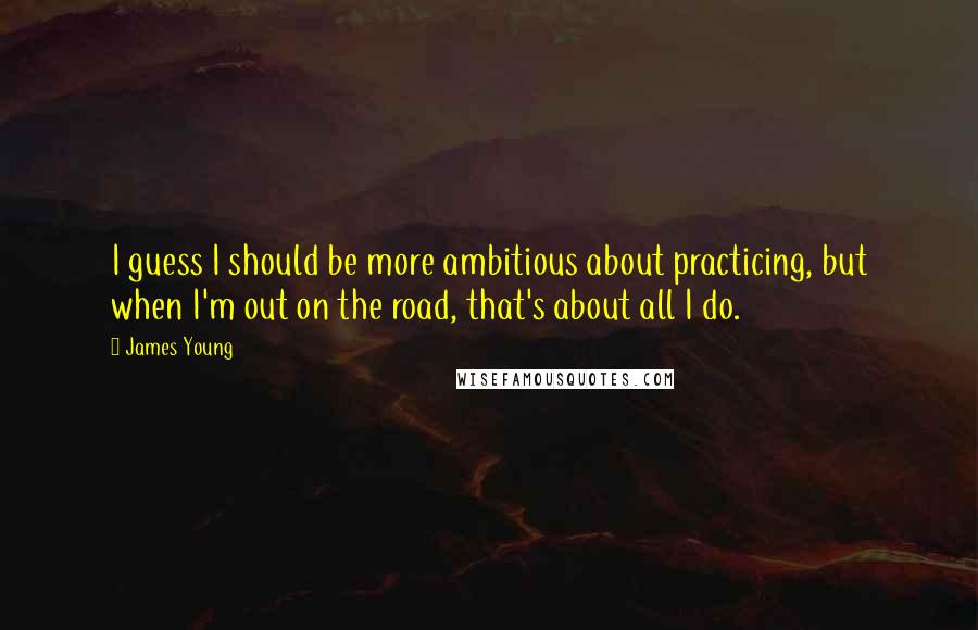 James Young Quotes: I guess I should be more ambitious about practicing, but when I'm out on the road, that's about all I do.