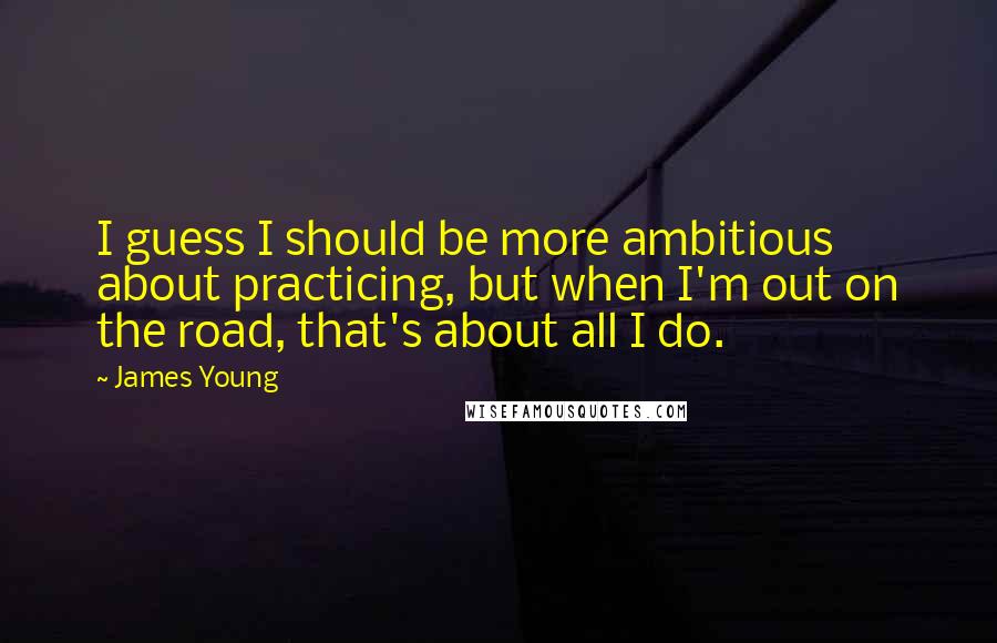James Young Quotes: I guess I should be more ambitious about practicing, but when I'm out on the road, that's about all I do.