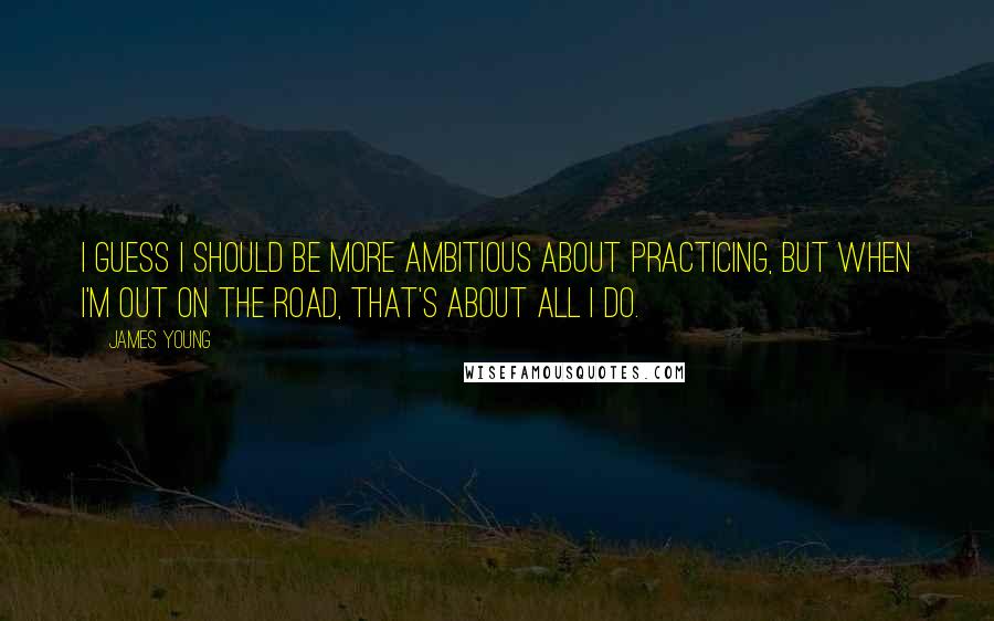 James Young Quotes: I guess I should be more ambitious about practicing, but when I'm out on the road, that's about all I do.