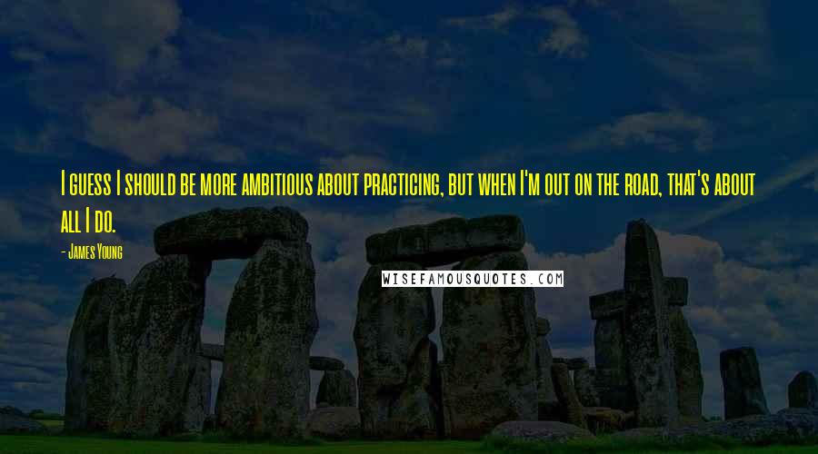 James Young Quotes: I guess I should be more ambitious about practicing, but when I'm out on the road, that's about all I do.