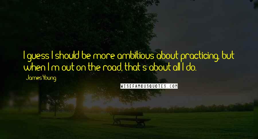 James Young Quotes: I guess I should be more ambitious about practicing, but when I'm out on the road, that's about all I do.