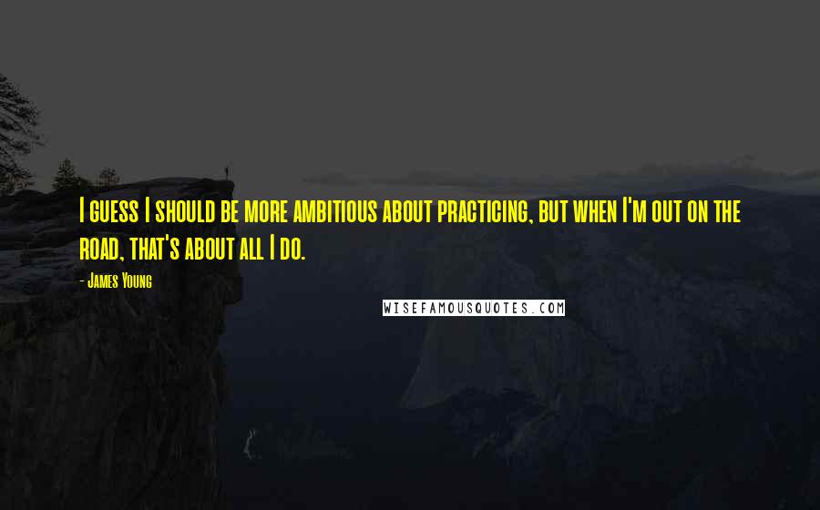 James Young Quotes: I guess I should be more ambitious about practicing, but when I'm out on the road, that's about all I do.