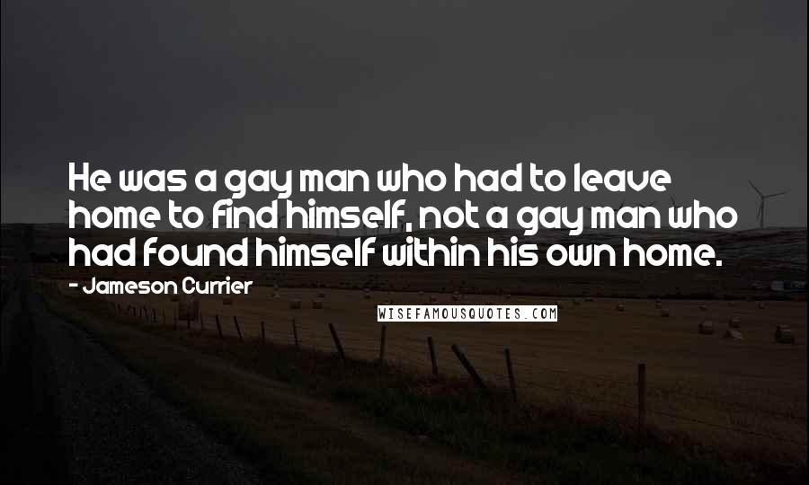 Jameson Currier Quotes: He was a gay man who had to leave home to find himself, not a gay man who had found himself within his own home.