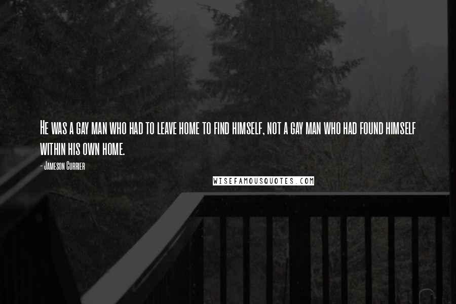Jameson Currier Quotes: He was a gay man who had to leave home to find himself, not a gay man who had found himself within his own home.