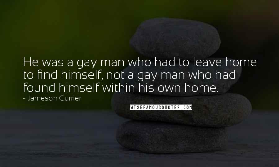 Jameson Currier Quotes: He was a gay man who had to leave home to find himself, not a gay man who had found himself within his own home.