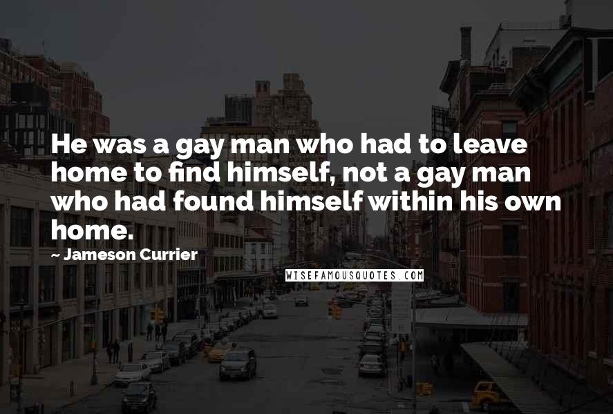 Jameson Currier Quotes: He was a gay man who had to leave home to find himself, not a gay man who had found himself within his own home.