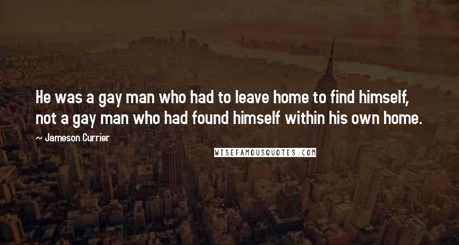 Jameson Currier Quotes: He was a gay man who had to leave home to find himself, not a gay man who had found himself within his own home.