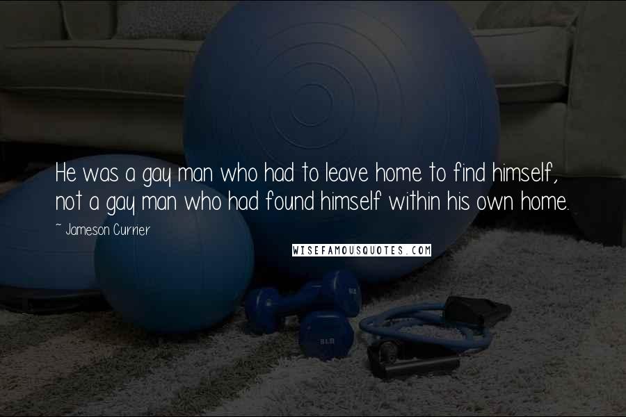 Jameson Currier Quotes: He was a gay man who had to leave home to find himself, not a gay man who had found himself within his own home.