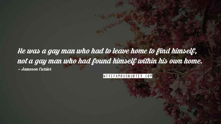 Jameson Currier Quotes: He was a gay man who had to leave home to find himself, not a gay man who had found himself within his own home.