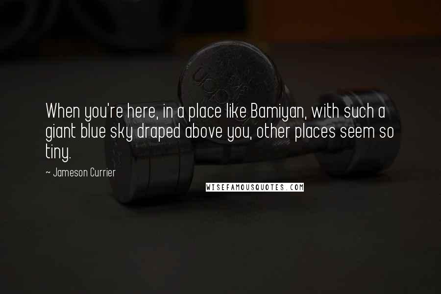 Jameson Currier Quotes: When you're here, in a place like Bamiyan, with such a giant blue sky draped above you, other places seem so tiny.