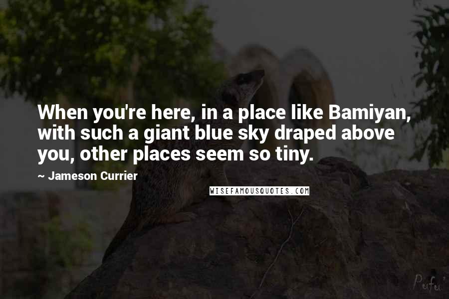 Jameson Currier Quotes: When you're here, in a place like Bamiyan, with such a giant blue sky draped above you, other places seem so tiny.