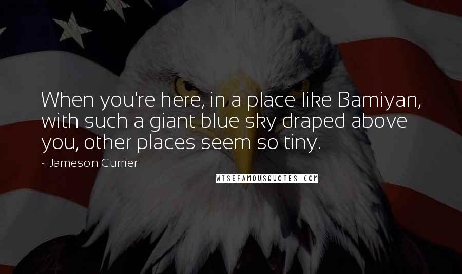 Jameson Currier Quotes: When you're here, in a place like Bamiyan, with such a giant blue sky draped above you, other places seem so tiny.