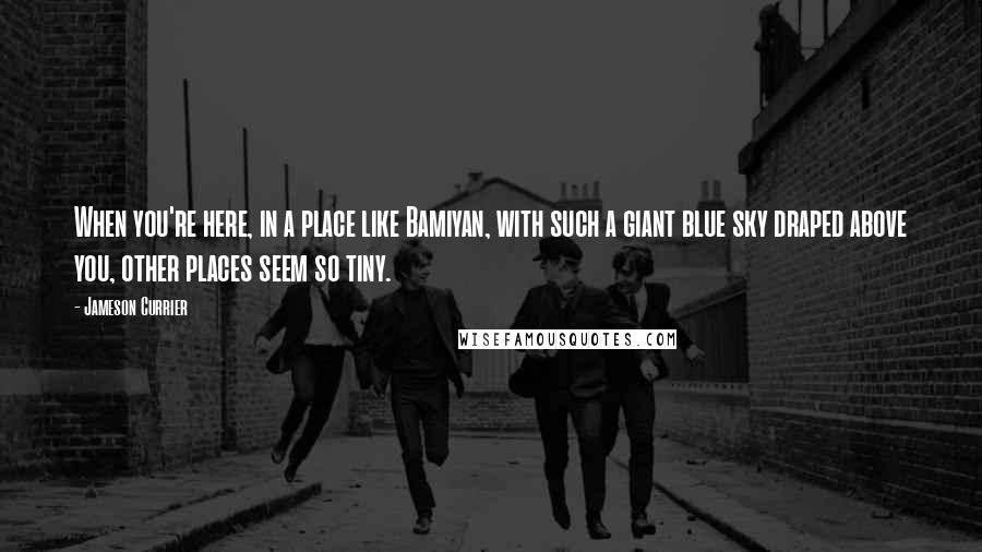 Jameson Currier Quotes: When you're here, in a place like Bamiyan, with such a giant blue sky draped above you, other places seem so tiny.