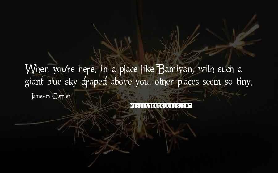 Jameson Currier Quotes: When you're here, in a place like Bamiyan, with such a giant blue sky draped above you, other places seem so tiny.