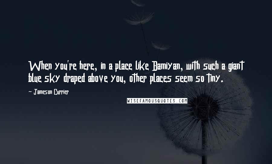 Jameson Currier Quotes: When you're here, in a place like Bamiyan, with such a giant blue sky draped above you, other places seem so tiny.