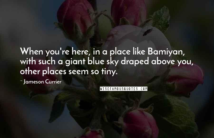 Jameson Currier Quotes: When you're here, in a place like Bamiyan, with such a giant blue sky draped above you, other places seem so tiny.