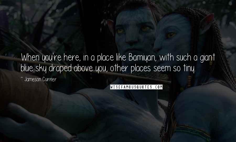 Jameson Currier Quotes: When you're here, in a place like Bamiyan, with such a giant blue sky draped above you, other places seem so tiny.