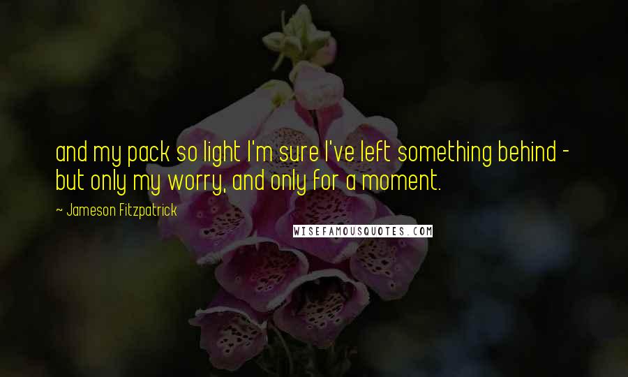 Jameson Fitzpatrick Quotes: and my pack so light I'm sure I've left something behind - but only my worry, and only for a moment.