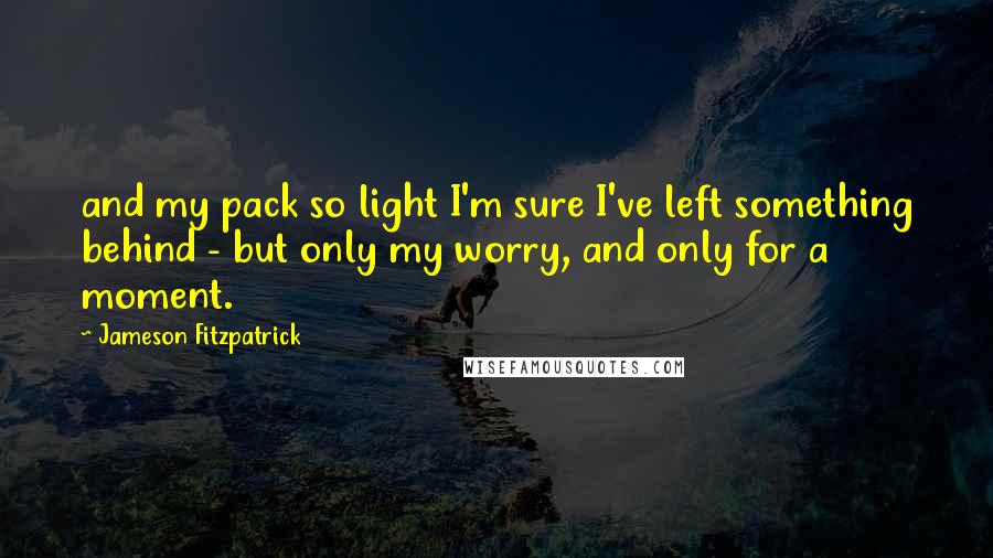 Jameson Fitzpatrick Quotes: and my pack so light I'm sure I've left something behind - but only my worry, and only for a moment.