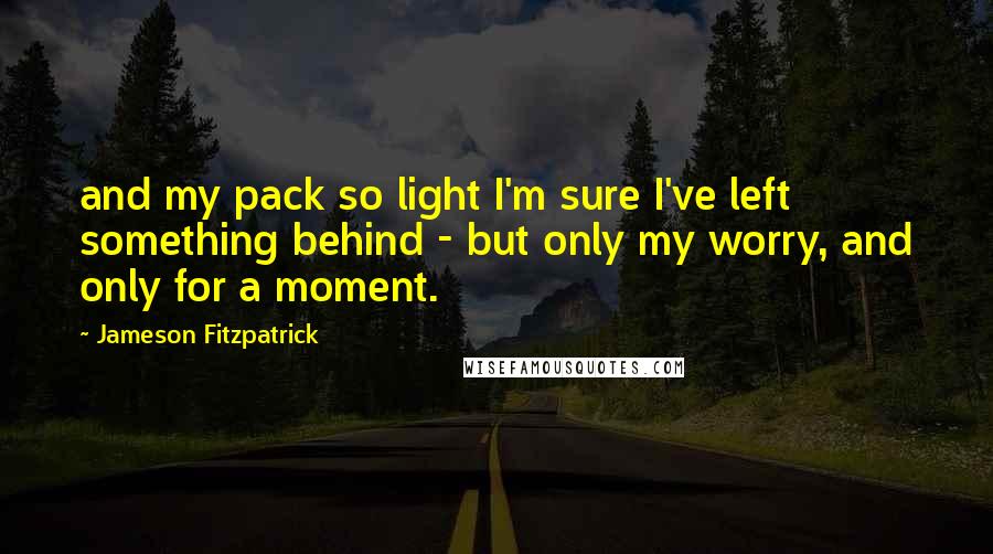 Jameson Fitzpatrick Quotes: and my pack so light I'm sure I've left something behind - but only my worry, and only for a moment.