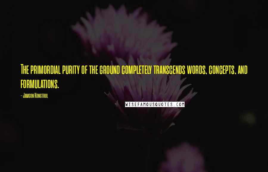 Jamgon Kongtrul Quotes: The primordial purity of the ground completely transcends words, concepts, and formulations.