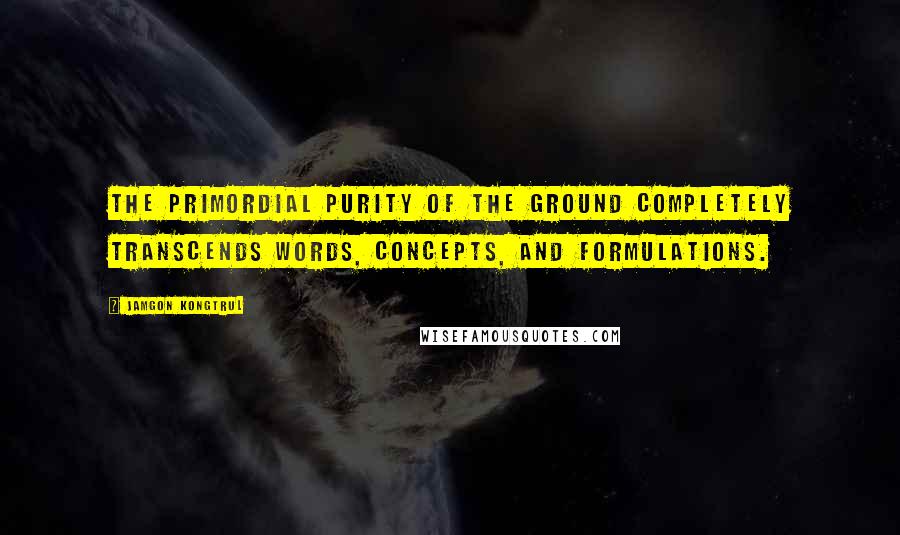 Jamgon Kongtrul Quotes: The primordial purity of the ground completely transcends words, concepts, and formulations.