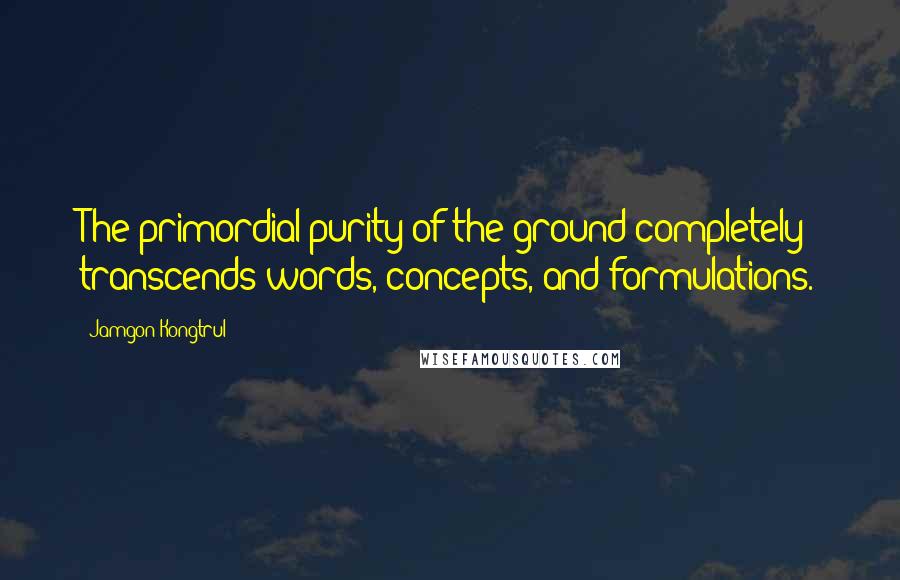 Jamgon Kongtrul Quotes: The primordial purity of the ground completely transcends words, concepts, and formulations.