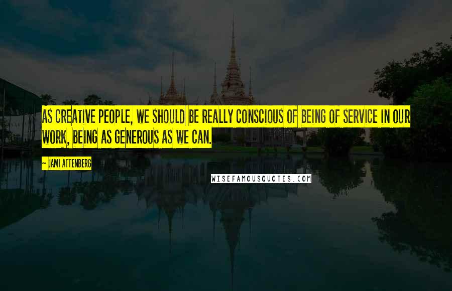 Jami Attenberg Quotes: As creative people, we should be really conscious of being of service in our work, being as generous as we can.