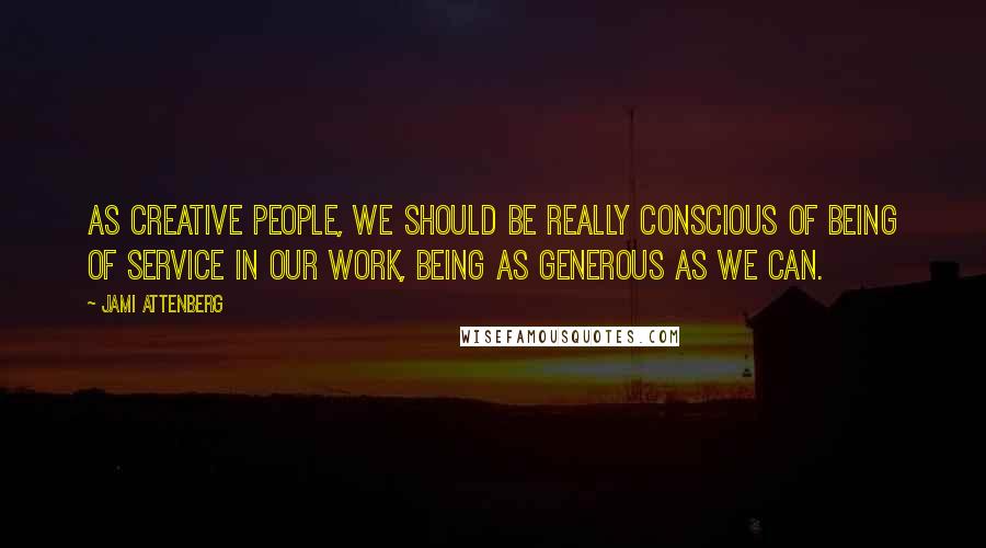 Jami Attenberg Quotes: As creative people, we should be really conscious of being of service in our work, being as generous as we can.