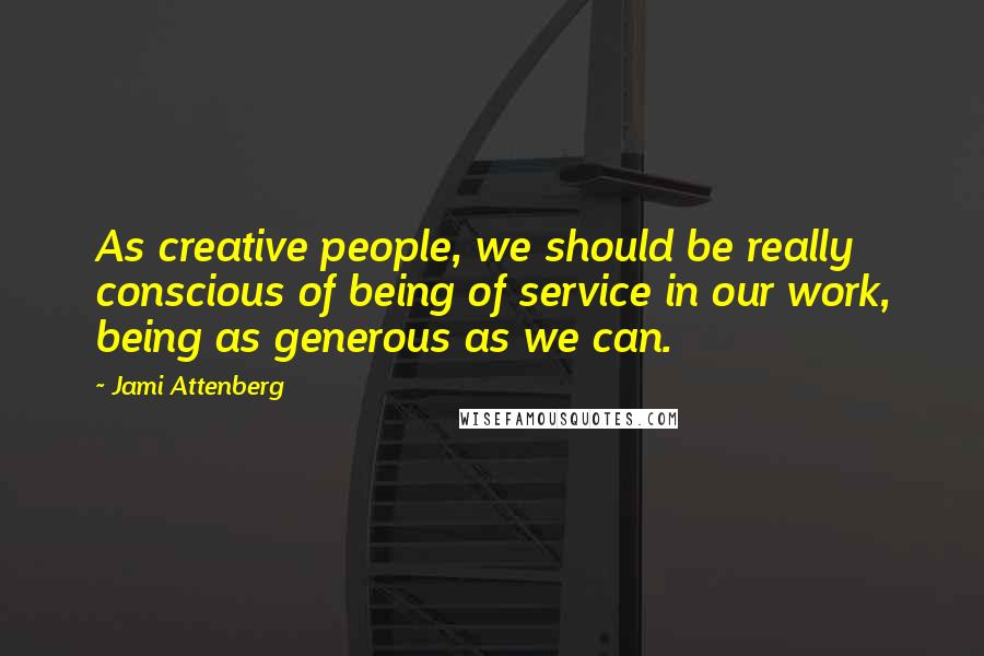 Jami Attenberg Quotes: As creative people, we should be really conscious of being of service in our work, being as generous as we can.