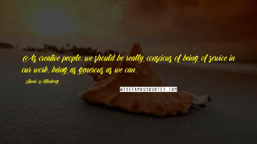 Jami Attenberg Quotes: As creative people, we should be really conscious of being of service in our work, being as generous as we can.