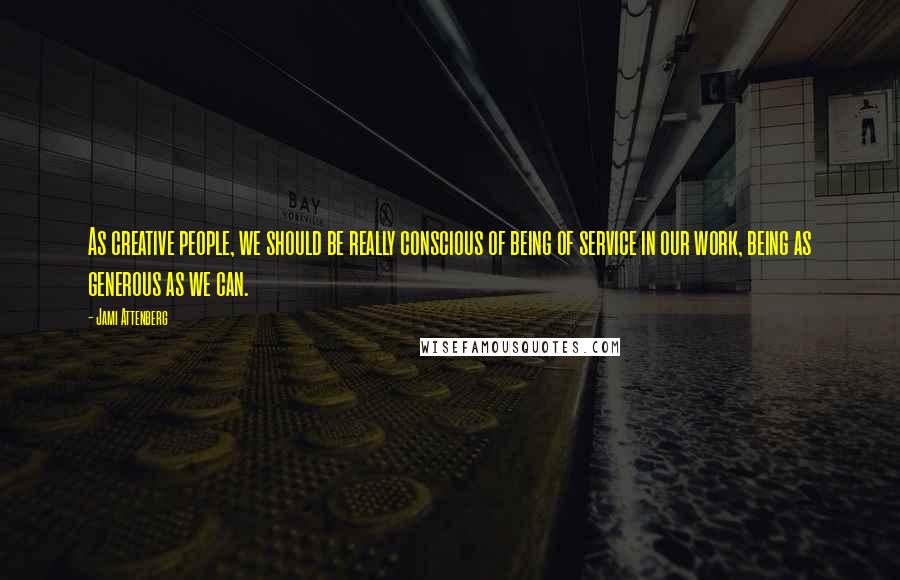 Jami Attenberg Quotes: As creative people, we should be really conscious of being of service in our work, being as generous as we can.