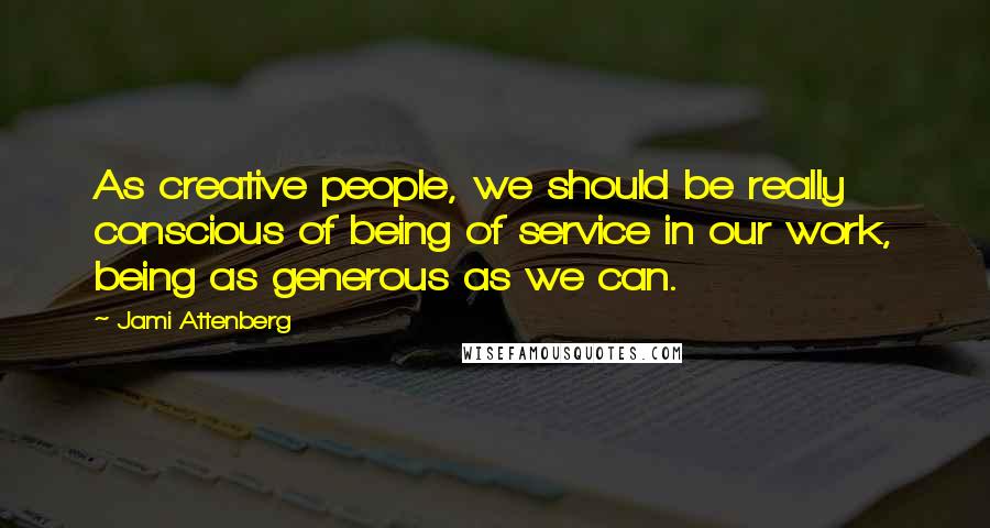 Jami Attenberg Quotes: As creative people, we should be really conscious of being of service in our work, being as generous as we can.