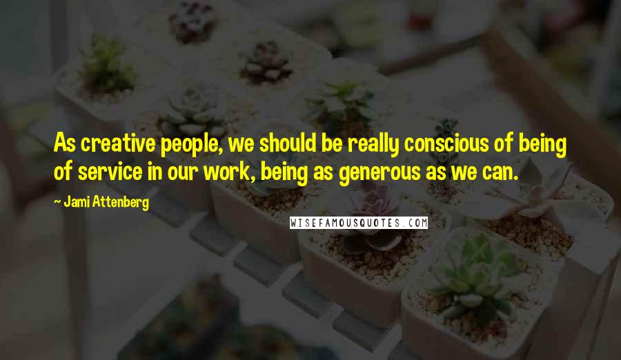 Jami Attenberg Quotes: As creative people, we should be really conscious of being of service in our work, being as generous as we can.