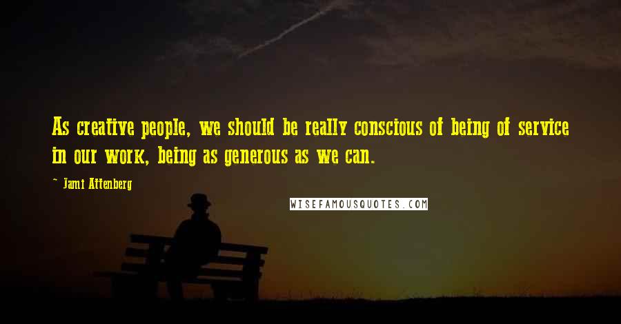 Jami Attenberg Quotes: As creative people, we should be really conscious of being of service in our work, being as generous as we can.