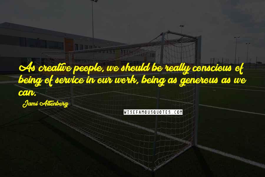 Jami Attenberg Quotes: As creative people, we should be really conscious of being of service in our work, being as generous as we can.