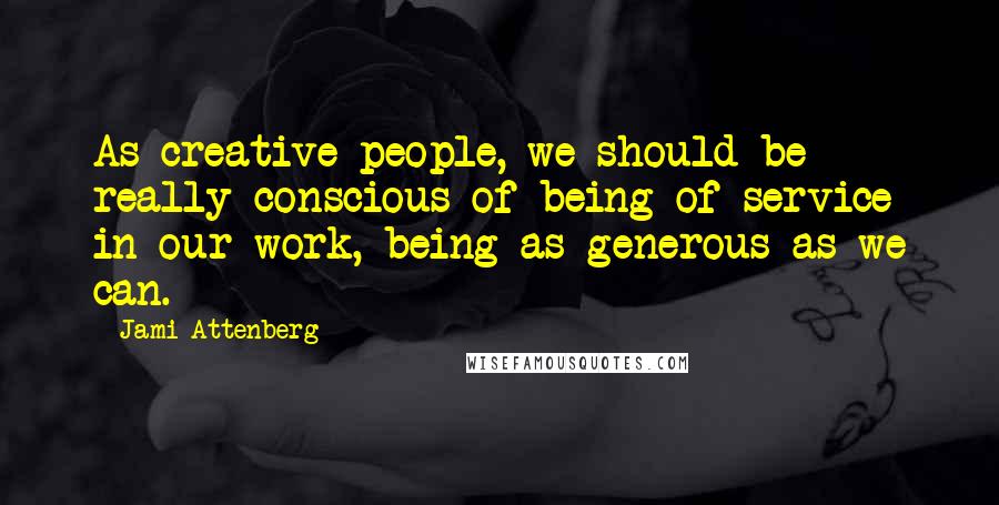 Jami Attenberg Quotes: As creative people, we should be really conscious of being of service in our work, being as generous as we can.