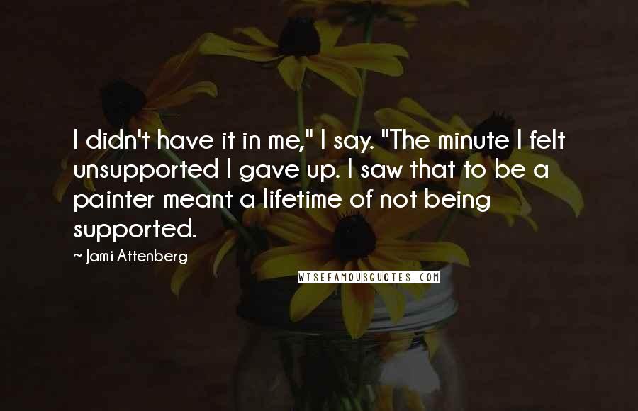 Jami Attenberg Quotes: I didn't have it in me," I say. "The minute I felt unsupported I gave up. I saw that to be a painter meant a lifetime of not being supported.
