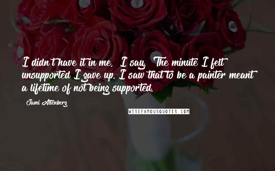 Jami Attenberg Quotes: I didn't have it in me," I say. "The minute I felt unsupported I gave up. I saw that to be a painter meant a lifetime of not being supported.