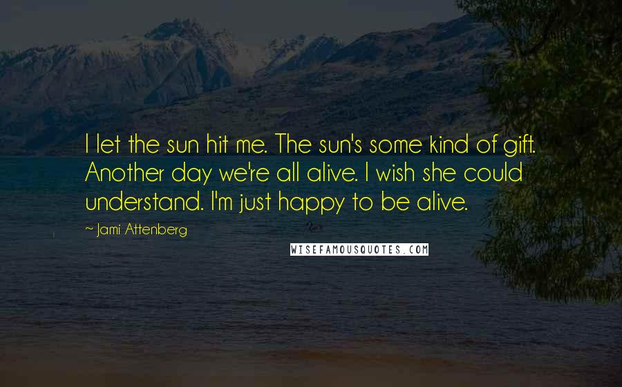 Jami Attenberg Quotes: I let the sun hit me. The sun's some kind of gift. Another day we're all alive. I wish she could understand. I'm just happy to be alive.