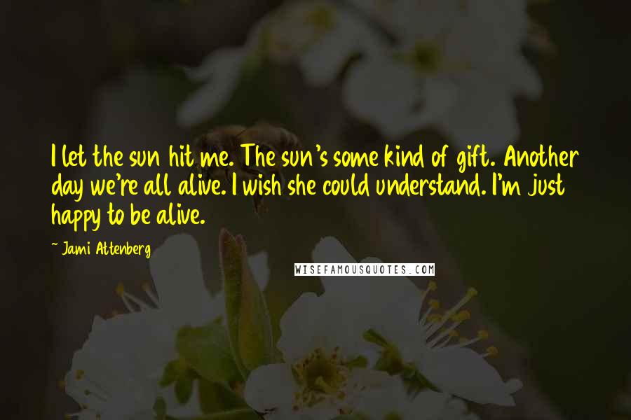 Jami Attenberg Quotes: I let the sun hit me. The sun's some kind of gift. Another day we're all alive. I wish she could understand. I'm just happy to be alive.
