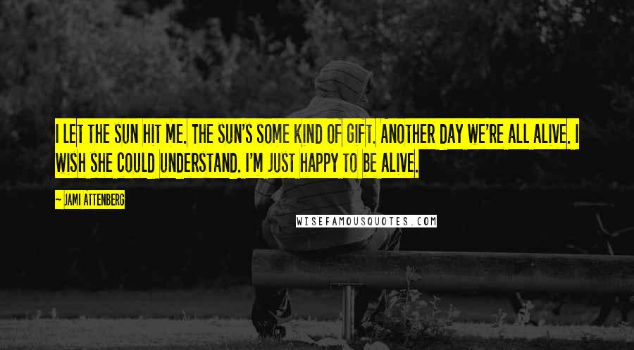 Jami Attenberg Quotes: I let the sun hit me. The sun's some kind of gift. Another day we're all alive. I wish she could understand. I'm just happy to be alive.