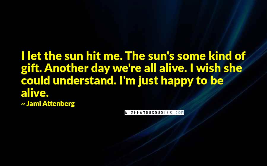 Jami Attenberg Quotes: I let the sun hit me. The sun's some kind of gift. Another day we're all alive. I wish she could understand. I'm just happy to be alive.