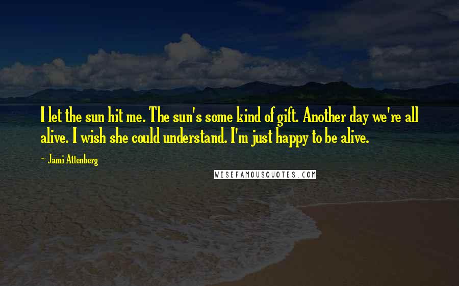 Jami Attenberg Quotes: I let the sun hit me. The sun's some kind of gift. Another day we're all alive. I wish she could understand. I'm just happy to be alive.