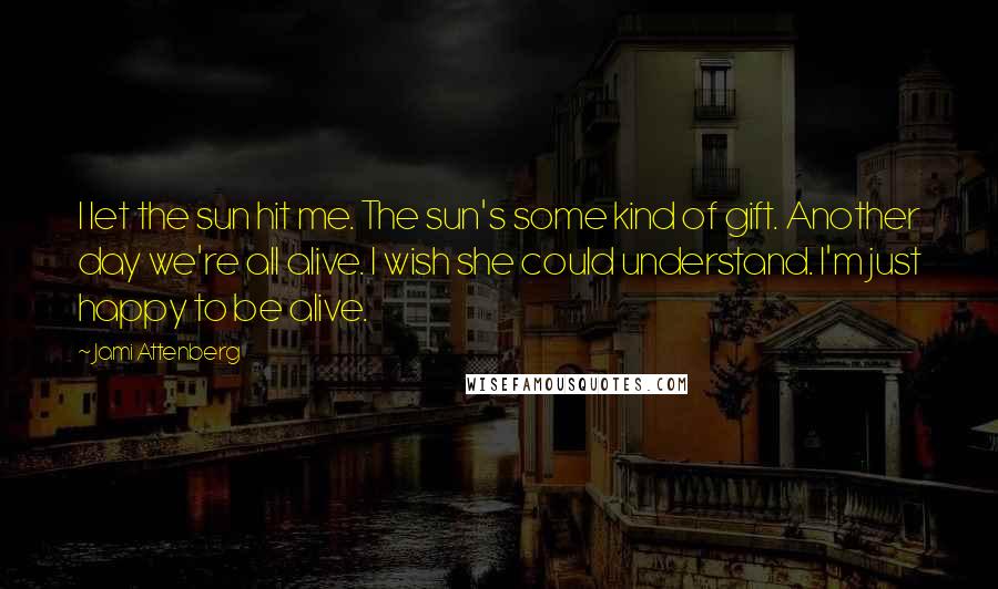 Jami Attenberg Quotes: I let the sun hit me. The sun's some kind of gift. Another day we're all alive. I wish she could understand. I'm just happy to be alive.