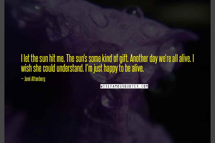 Jami Attenberg Quotes: I let the sun hit me. The sun's some kind of gift. Another day we're all alive. I wish she could understand. I'm just happy to be alive.