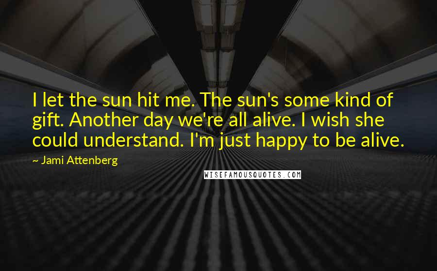 Jami Attenberg Quotes: I let the sun hit me. The sun's some kind of gift. Another day we're all alive. I wish she could understand. I'm just happy to be alive.